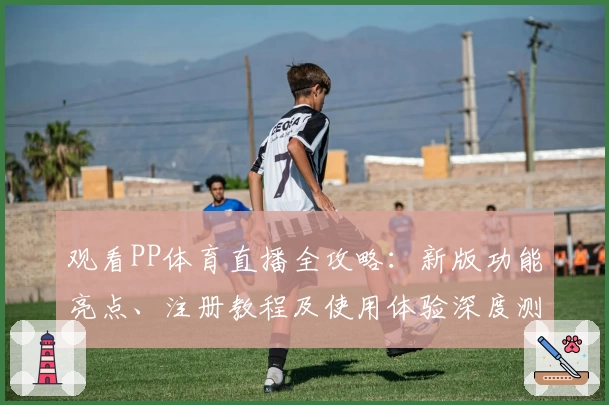 观看PP体育直播全攻略：新版功能亮点、注册教程及使用体验深度测评