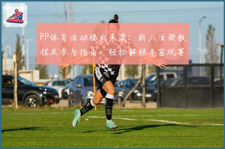 PP体育活动福利来袭:新人注册教程及参与指南,轻松解锁丰富观赛权益