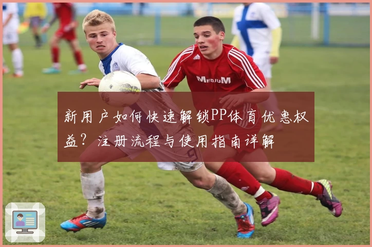 新用户如何快速解锁PP体育优惠权益？注册流程与使用指南详解