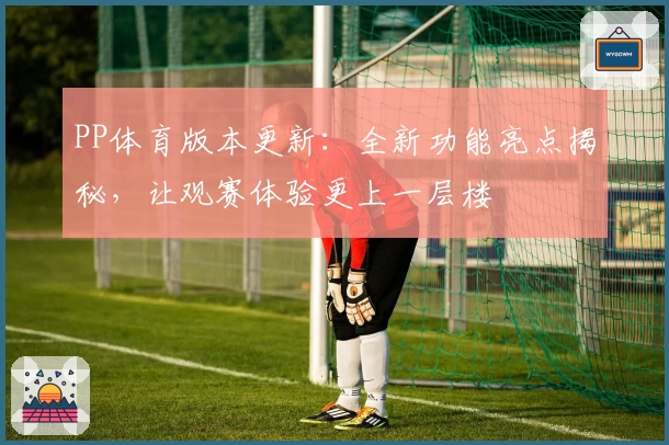 PP体育版本更新：全新功能亮点揭秘，让观赛体验更上一层楼